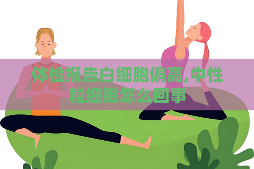 体检报告白细胞偏高,中性粒细胞怎么回事