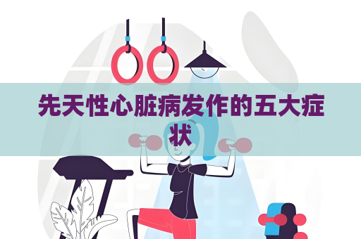 先天性心脏病发作的五大症状
