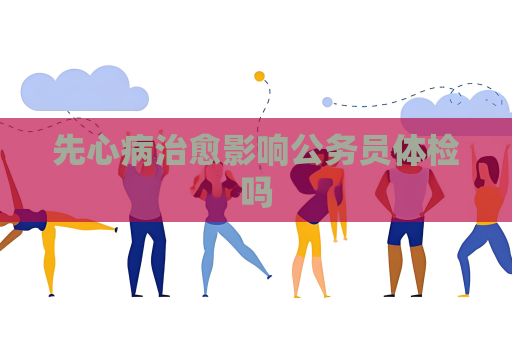 先心病治愈影响公务员体检吗