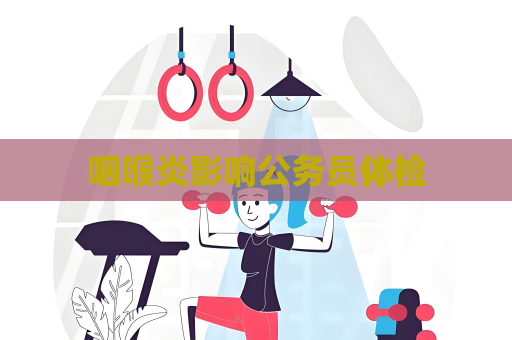 咽喉炎影响公务员体检
