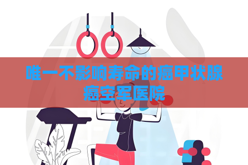唯一不影响寿命的癌甲状腺癌空军医院