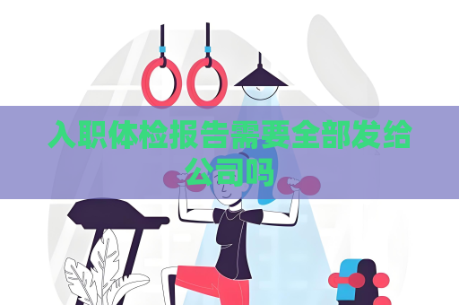 入职体检报告需要全部发给公司吗