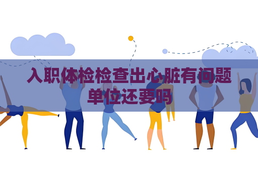 入职体检检查出心脏有问题单位还要吗