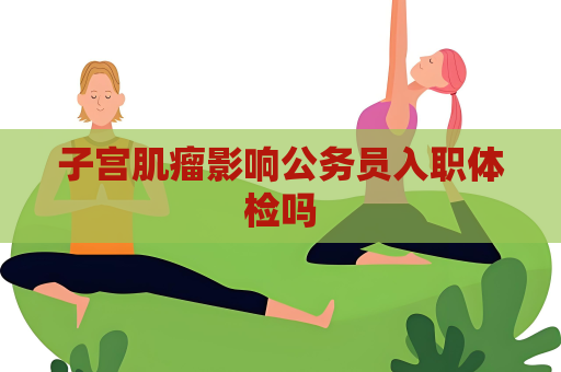 子宫肌瘤影响公务员入职体检吗