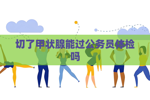 切了甲状腺能过公务员体检吗
