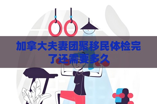 加拿大夫妻团聚移民体检完了还需要多久
