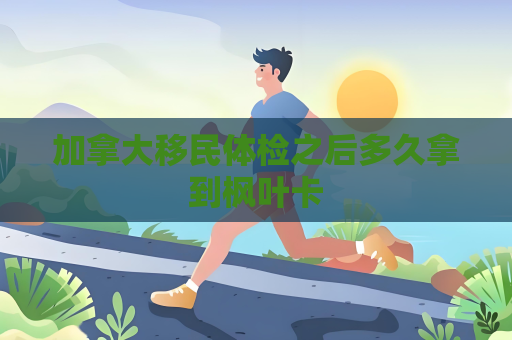 加拿大移民体检之后多久拿到枫叶卡