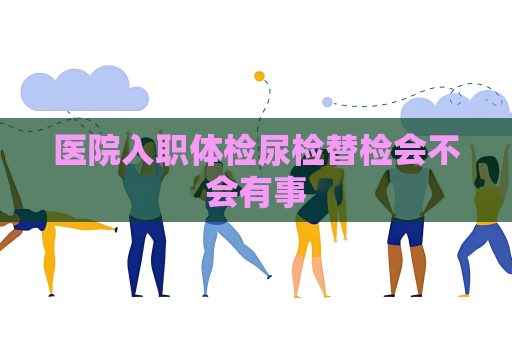 医院入职体检尿检替检会不会有事