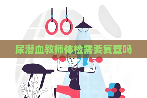 尿潜血教师体检需要复查吗
