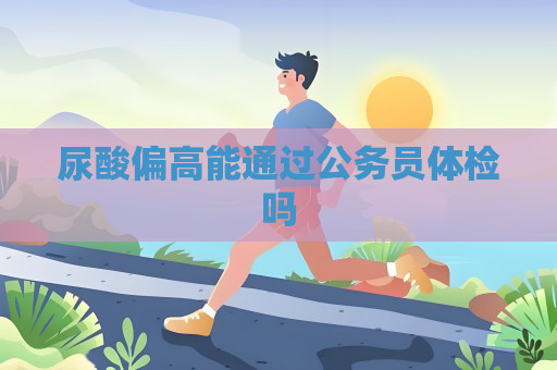尿酸偏高能通过公务员体检吗