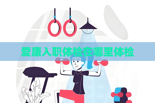 爱康入职体检在哪里体检