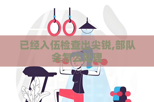 已经入伍检查出尖锐,部队会怎么处理