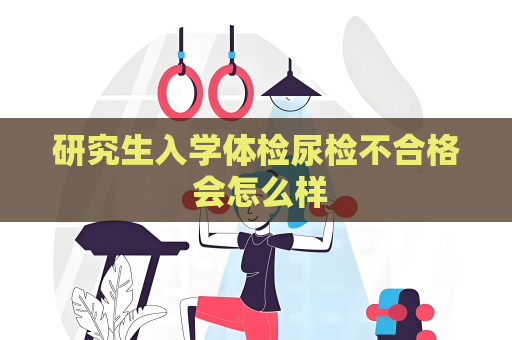 研究生入学体检尿检不合格 会怎么样