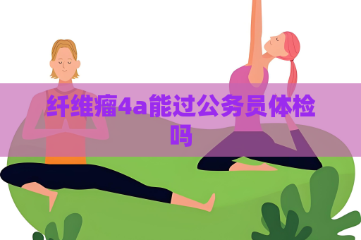 纤维瘤4a能过公务员体检吗