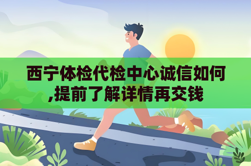 西宁体检代检中心诚信如何,提前了解详情再交钱