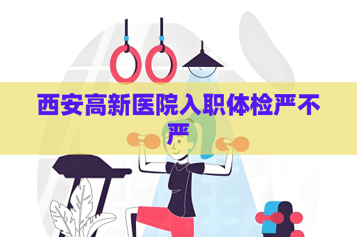 西安高新医院入职体检严不严