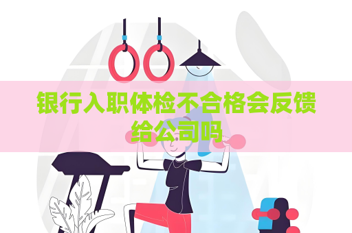 银行入职体检不合格会反馈给公司吗