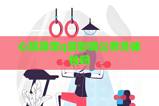 心脏异常q波影响公务员体检吗