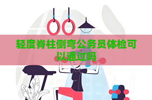 轻度脊柱侧弯公务员体检可以通过吗