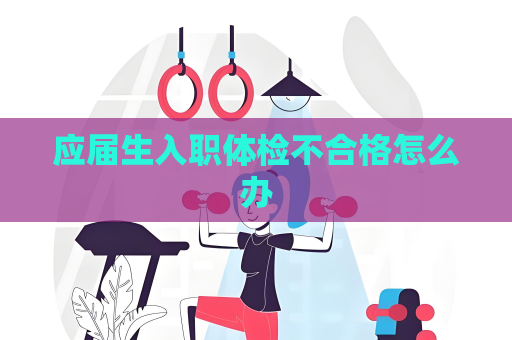 应届生入职体检不合格怎么办