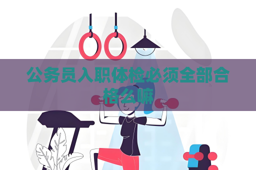 公务员入职体检必须全部合格么嘛
