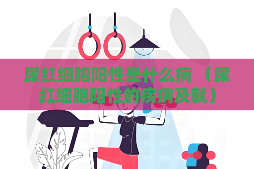 尿红细胞阳性是什么病 （尿红细胞阳性的疾病及就）